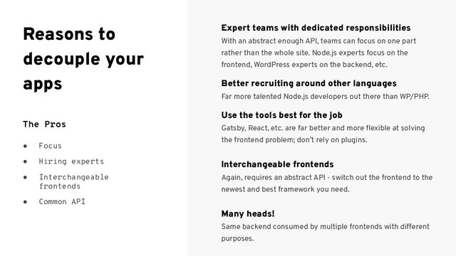 The Pros
● Focus
● Hiring experts
● Interchangeable
frontends
● Common API
Expert teams with dedicated responsibilities
With an abstract enough API, teams can focus on one part
rather than the whole site. Node.js experts focus on the
frontend, WordPress experts on the backend, etc.
Better recruiting around other languages
Far more talented Node.js developers out there than WP/PHP.
Use the tools best for the job
Gatsby, React, etc. are far better and more ﬂexible at solving
the frontend problem; don’t rely on plugins.
Interchangeable frontends
Again, requires an abstract API - switch out the frontend to the
newest and best framework you need.
Many heads!
Same backend consumed by multiple frontends with different
purposes.
Reasons to
decouple your
apps
