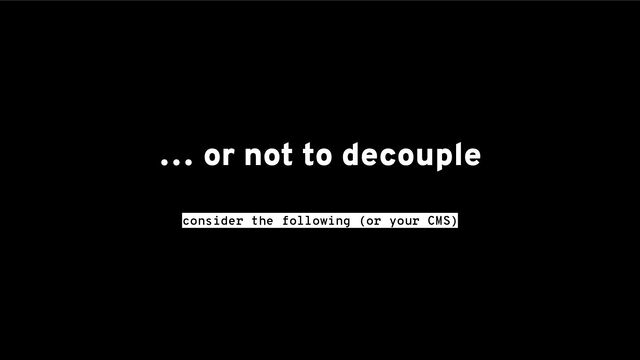 … or not to decouple
consider the following (or your CMS)
