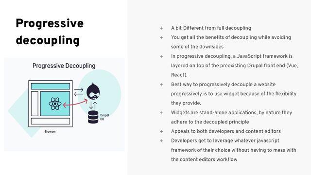 ⍅ A bit Different from full decoupling
⍅ You get all the beneﬁts of decoupling while avoiding
some of the downsides
⍅ In progressive decoupling, a JavaScript framework is
layered on top of the preexisting Drupal front end (Vue,
React).
⍅ Best way to progressively decouple a website
progressively is to use widget because of the ﬂexibility
they provide.
⍅ Widgets are stand-alone applications, by nature they
adhere to the decoupled principle
⍅ Appeals to both developers and content editors
⍅ Developers get to leverage whatever javascript
framework of their choice without having to mess with
the content editors workﬂow
Progressive
decoupling
