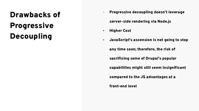 - Progressive decoupling doesn’t leverage
server-side rendering via Node.js
- Higher Cost
- JavaScript's ascension is not going to stop
any time soon; therefore, the risk of
sacriﬁcing some of Drupal's popular
capabilities might still seem insigniﬁcant
compared to the JS advantages at a
front-end level
Drawbacks of
Progressive
Decoupling
