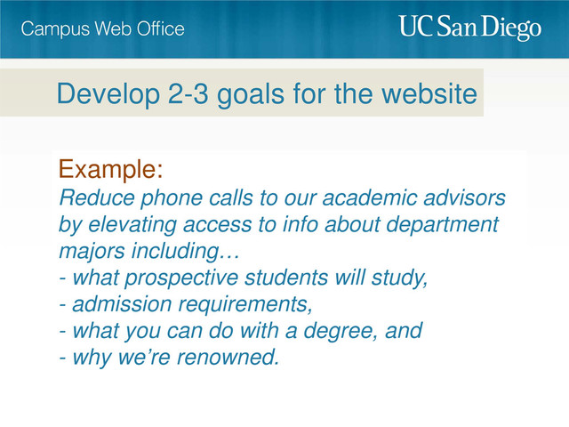 Example:
Reduce phone calls to our academic advisors
by elevating access to info about department
majors including…
- what prospective students will study,
- admission requirements,
- what you can do with a degree, and
- why we’re renowned.
Develop 2-3 goals for the website
