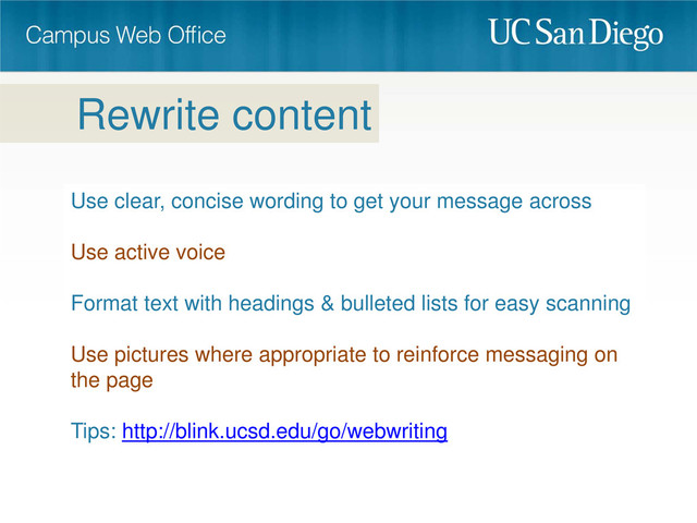 Use clear, concise wording to get your message across
Use active voice
Format text with headings & bulleted lists for easy scanning
Use pictures where appropriate to reinforce messaging on
the page
Tips: http://blink.ucsd.edu/go/webwriting
Rewrite content
