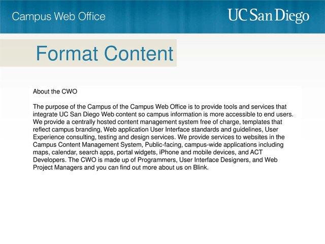 About the CWO
The purpose of the Campus of the Campus Web Office is to provide tools and services that
integrate UC San Diego Web content so campus information is more accessible to end users.
We provide a centrally hosted content management system free of charge, templates that
reflect campus branding, Web application User Interface standards and guidelines, User
Experience consulting, testing and design services. We provide services to websites in the
Campus Content Management System, Public-facing, campus-wide applications including
maps, calendar, search apps, portal widgets, iPhone and mobile devices, and ACT
Developers. The CWO is made up of Programmers, User Interface Designers, and Web
Project Managers and you can find out more about us on Blink.
Format Content
