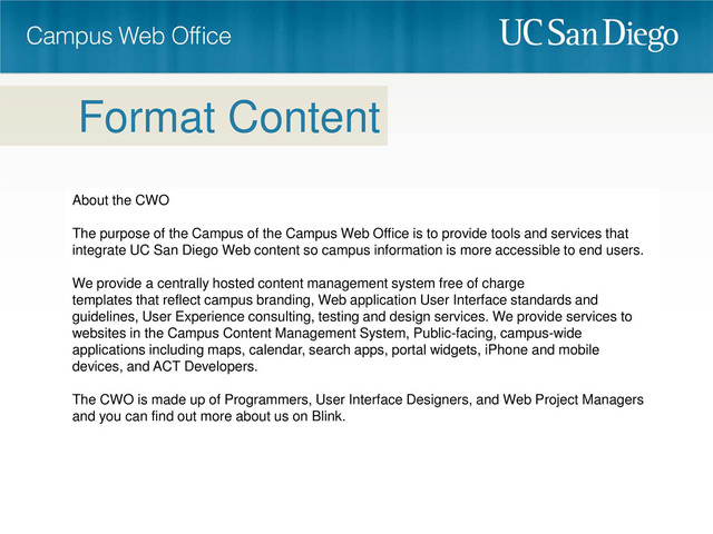 About the CWO
The purpose of the Campus of the Campus Web Office is to provide tools and services that
integrate UC San Diego Web content so campus information is more accessible to end users.
We provide a centrally hosted content management system free of charge
templates that reflect campus branding, Web application User Interface standards and
guidelines, User Experience consulting, testing and design services. We provide services to
websites in the Campus Content Management System, Public-facing, campus-wide
applications including maps, calendar, search apps, portal widgets, iPhone and mobile
devices, and ACT Developers.
The CWO is made up of Programmers, User Interface Designers, and Web Project Managers
and you can find out more about us on Blink.
Format Content
