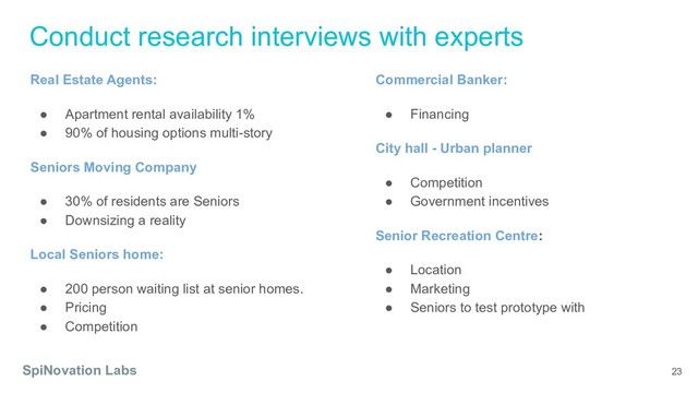 Conduct research interviews with experts
SpiNovation Labs 23
Real Estate Agents:
● Apartment rental availability 1%
● 90% of housing options multi-story
Seniors Moving Company
● 30% of residents are Seniors
● Downsizing a reality
Local Seniors home:
● 200 person waiting list at senior homes.
● Pricing
● Competition
Commercial Banker:
● Financing
City hall - Urban planner
● Competition
● Government incentives
Senior Recreation Centre:
● Location
● Marketing
● Seniors to test prototype with
