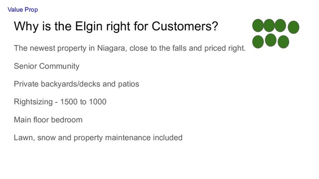 Why is the Elgin right for Customers?
The newest property in Niagara, close to the falls and priced right.
Senior Community
Private backyards/decks and patios
Rightsizing - 1500 to 1000
Main floor bedroom
Lawn, snow and property maintenance included
Value Prop
