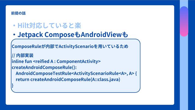 前提の話
・Hilt対応していると楽
・Jetpack ComposeもAndroidViewも
　相互運用も対応しているよ
ComposeRuleが内部でActivityScenarioを用いているため
// 内部実装
inline fun 
createAndroidComposeRule():
AndroidComposeTestRule, A> {
return createAndroidComposeRule(A::class.java)
}
