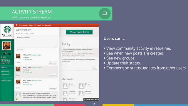 11
ACTIVITY STREAM
View community activity in real-time
%
Users can…
!
• View community activity in real-time.
• See when new posts are created.
• See new groups.
• Update their status.
• Comment on status updates from other users.
