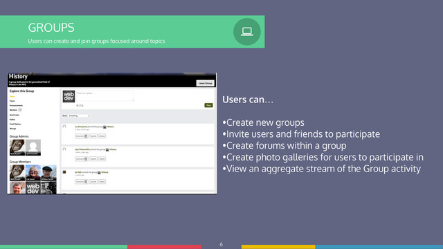 6
GROUPS
Users can create and join groups focused around topics
%
Users can…
!
•Create new groups
•Invite users and friends to participate
•Create forums within a group
•Create photo galleries for users to participate in
•View an aggregate stream of the Group activity
