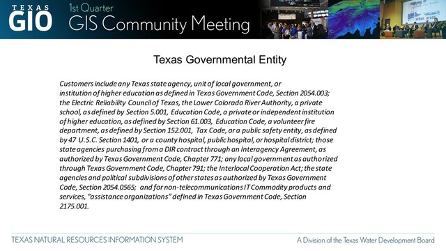 Customers include any Texas state agency, unit of local government, or
institution of higher education as defined in Texas Government Code, Section 2054.003;
the Electric Reliability Council of Texas, the Lower Colorado River Authority, a private
school, as defined by Section 5.001, Education Code, a private or independent institution
of higher education, as defined by Section 61.003, Education Code, a volunteer fire
department, as defined by Section 152.001, Tax Code, or a public safety entity, as defined
by 47 U.S.C. Section 1401, or a county hospital, public hospital, or hospital district; those
state agencies purchasing from a DIR contract through an Interagency Agreement, as
authorized by Texas Government Code, Chapter 771; any local government as authorized
through Texas Government Code, Chapter 791; the Interlocal Cooperation Act; the state
agencies and political subdivisions of other states as authorized by Texas Government
Code, Section 2054.0565; and for non-telecommunications IT Commodity products and
services, “assistance organizations” defined in Texas Government Code, Section
2175.001.
Texas Governmental Entity
