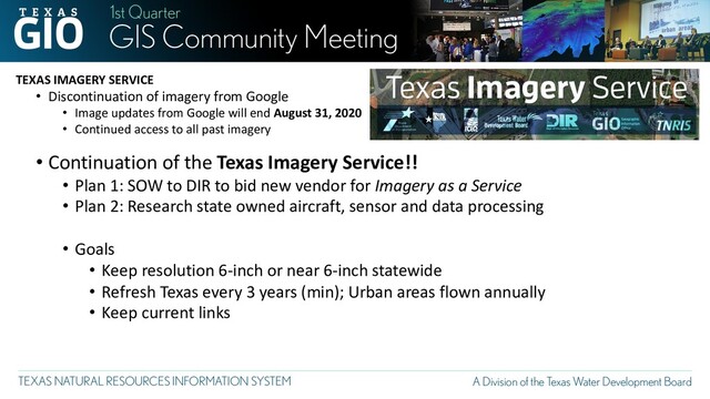 TEXAS IMAGERY SERVICE
• Discontinuation of imagery from Google
• Image updates from Google will end August 31, 2020
• Continued access to all past imagery
• Continuation of the Texas Imagery Service!!
• Plan 1: SOW to DIR to bid new vendor for Imagery as a Service
• Plan 2: Research state owned aircraft, sensor and data processing
• Goals
• Keep resolution 6-inch or near 6-inch statewide
• Refresh Texas every 3 years (min); Urban areas flown annually
• Keep current links
