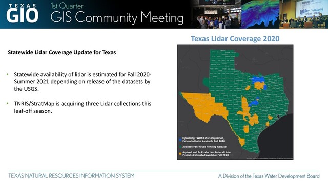 Texas Lidar Coverage 2020
Statewide Lidar Coverage Update for Texas
• Statewide availability of lidar is estimated for Fall 2020-
Summer 2021 depending on release of the datasets by
the USGS.
• TNRIS/StratMap is acquiring three Lidar collections this
leaf-off season.

