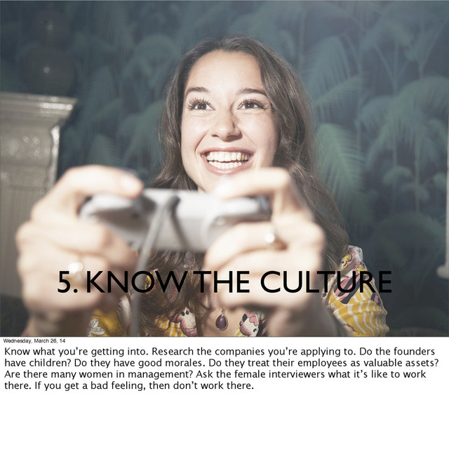 5. KNOW THE CULTURE
Wednesday, March 26, 14
Know what you’re getting into. Research the companies you’re applying to. Do the founders
have children? Do they have good morales. Do they treat their employees as valuable assets?
Are there many women in management? Ask the female interviewers what it’s like to work
there. If you get a bad feeling, then don’t work there.
