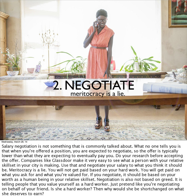 2. NEGOTIATE
meritocracy is a lie.
Wednesday, March 26, 14
Salary negotiation is not something that is commonly talked about. What no one tells you is
that when you’re offered a position, you are expected to negotiate, so the offer is typically
lower than what they are expecting to eventually pay you. Do your research before accepting
the offer. Companies like Glassdoor make it very easy to see what a person with your relative
skillset in your city is making. Use that and negotiate your salary to what you think it should
be. Meritocracy is a lie. You will not get paid based on your hard work. You will get paid on
what you ask for and what you’re valued for. If you negotiate, it should be based on your
worth as a human being in your relative skillset. Negotiation is also not based on greed. It is
telling people that you value yourself as a hard worker. Just pretend like you’re negotiating
on behalf of your friend. Is she a hard worker? Then why would she be shortchanged on what
she deserves to earn?

