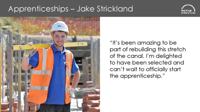 Apprenticeships – Jake Strickland
“It’s been amazing to be  
part of rebuilding this stretch  
of the canal. I’m delighted  
to have been selected and
can’t wait to officially start  
the apprenticeship.”
