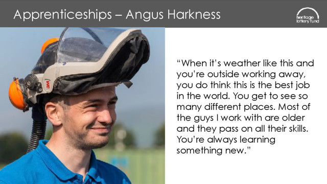 Apprenticeships – Angus Harkness
“When it’s weather like this and
you’re outside working away,
you do think this is the best job
in the world. You get to see so
many different places. Most of
the guys I work with are older
and they pass on all their skills.
You’re always learning
something new.”
