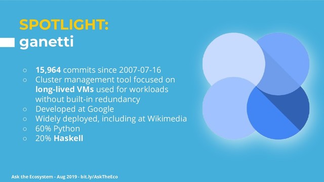Ask the Ecosystem - Aug 2019 - bit.ly/AskTheEco
SPOTLIGHT:
ganetti
○ 15,964 commits since 2007-07-16
○ Cluster management tool focused on
long-lived VMs used for workloads
without built-in redundancy
○ Developed at Google
○ Widely deployed, including at Wikimedia
○ 60% Python
○ 20% Haskell

