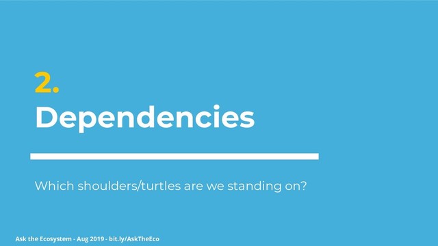 Ask the Ecosystem - Aug 2019 - bit.ly/AskTheEco
2.
Dependencies
Which shoulders/turtles are we standing on?

