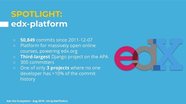 Ask the Ecosystem - Aug 2019 - bit.ly/AskTheEco
SPOTLIGHT:
edx-platform
○ 50,849 commits since 2011-12-07
○ Platform for massively open online
courses, powering edx.org
○ Third-largest Django project on the APA
○ 300 committers
○ One of only 3 projects where no one
developer has >10% of the commit
history
