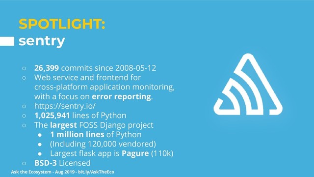 Ask the Ecosystem - Aug 2019 - bit.ly/AskTheEco
SPOTLIGHT:
sentry
○ 26,399 commits since 2008-05-12
○ Web service and frontend for
cross-platform application monitoring,
with a focus on error reporting.
○ https://sentry.io/
○ 1,025,941 lines of Python
○ The largest FOSS Django project
● 1 million lines of Python
● (Including 120,000 vendored)
● Largest ﬂask app is Pagure (110k)
○ BSD-3 Licensed
