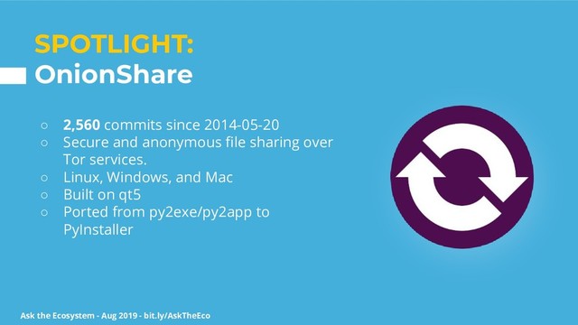 Ask the Ecosystem - Aug 2019 - bit.ly/AskTheEco
SPOTLIGHT:
OnionShare
○ 2,560 commits since 2014-05-20
○ Secure and anonymous ﬁle sharing over
Tor services.
○ Linux, Windows, and Mac
○ Built on qt5
○ Ported from py2exe/py2app to
PyInstaller
