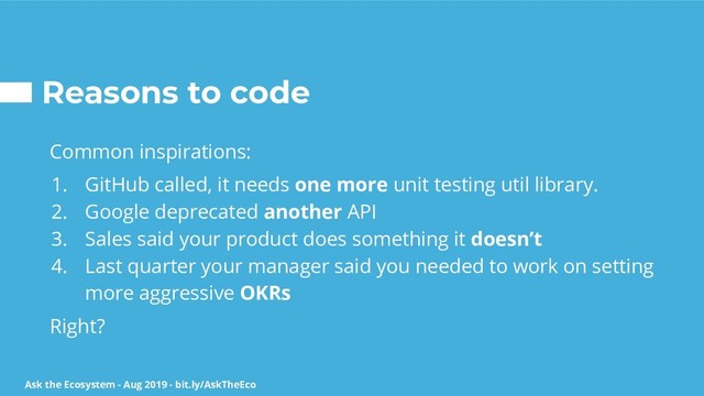 Ask the Ecosystem - Aug 2019 - bit.ly/AskTheEco
Reasons to code
Common inspirations:
1. GitHub called, it needs one more unit testing util library.
2. Google deprecated another API
3. Sales said your product does something it doesn’t
4. Last quarter your manager said you needed to work on setting
more aggressive OKRs
Right?
