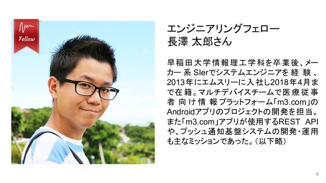 7
エンジニアリングフェロー
長澤 太郎さん
早稲田大学情報理工学科を卒業後、メー
カー 系 SIerでシステムエンジニアを 経 験 、
2013年にエムスリーに入社し2018年4月ま
で在籍。マルチデバイスチームで医療従事
者 向 け 情 報 プラットフォーム「m3.com」の
Androidアプリのプロジェクトの開発を担当。
また「m3.com」アプリが使用するREST API
や、プッシュ通知基盤システムの開発・運用
も主なミッションであった。（以下略）

