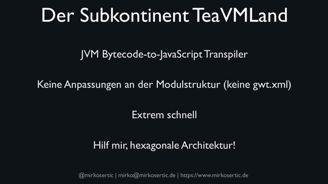 @mirkosertic | mirko@mirkosertic.de | https://www.mirkosertic.de
Der Subkontinent TeaVMLand
JVM Bytecode-to-JavaScript Transpiler
Keine Anpassungen an der Modulstruktur (keine gwt.xml)
Extrem schnell
Hilf mir, hexagonale Architektur!
