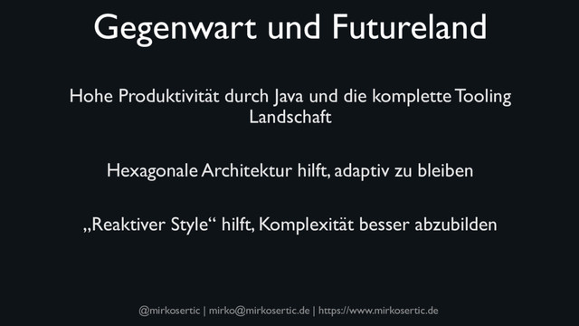 @mirkosertic | mirko@mirkosertic.de | https://www.mirkosertic.de
Gegenwart und Futureland
Hohe Produktivität durch Java und die komplette Tooling
Landschaft
Hexagonale Architektur hilft, adaptiv zu bleiben
„Reaktiver Style“ hilft, Komplexität besser abzubilden
