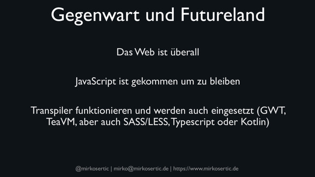 @mirkosertic | mirko@mirkosertic.de | https://www.mirkosertic.de
Gegenwart und Futureland
Das Web ist überall
JavaScript ist gekommen um zu bleiben
Transpiler funktionieren und werden auch eingesetzt (GWT,
TeaVM, aber auch SASS/LESS, Typescript oder Kotlin)
