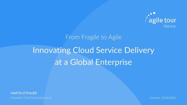 MARTIN ETMAJER
Founder | GetCloudnative e.U. Version: 20181006
Innovating Cloud Service Delivery
at a Global Enterprise
From Fragile to Agile
