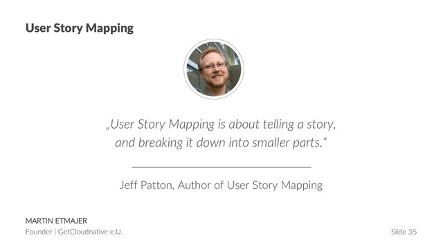 MARTIN ETMAJER
Founder | GetCloudnative e.U. Slide 35
User Story Mapping
„User Story Mapping is about telling a story,
and breaking it down into smaller parts.“
Jeff Patton, Author of User Story Mapping
