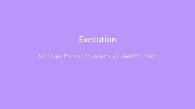 Execution
What are the specific actions you need to take?
