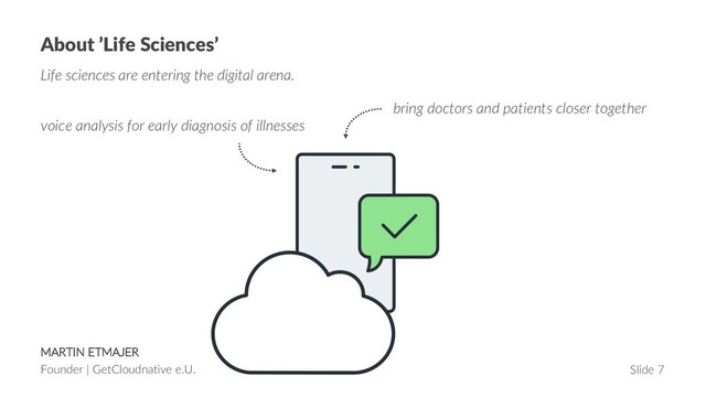MARTIN ETMAJER
Founder | GetCloudnative e.U. Slide 7
About ’Life Sciences’
Life sciences are entering the digital arena.
bring doctors and patients closer together
voice analysis for early diagnosis of illnesses
