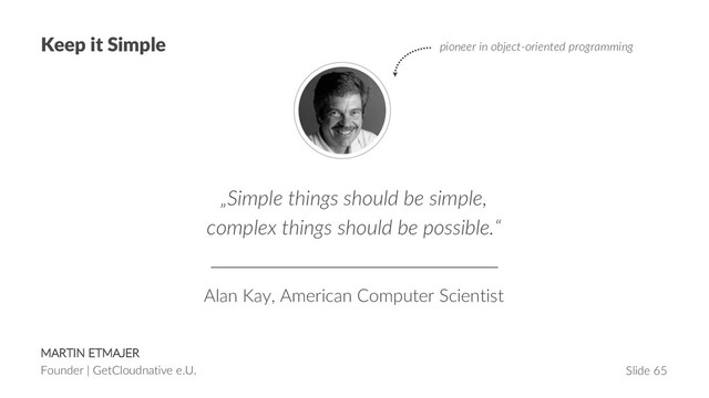 MARTIN ETMAJER
Founder | GetCloudnative e.U. Slide 65
Keep it Simple
„Simple things should be simple,
complex things should be possible.“
Alan Kay, American Computer Scientist
pioneer in object-oriented programming
