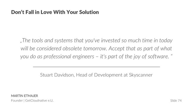MARTIN ETMAJER
Founder | GetCloudnative e.U. Slide 74
Don‘t Fall in Love With Your Solution
„The tools and systems that you've invested so much time in today
will be considered obsolete tomorrow. Accept that as part of what
you do as professional engineers – it's part of the joy of software. “
Stuart Davidson, Head of Development at Skyscanner
