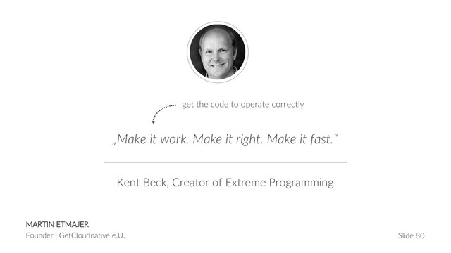 MARTIN ETMAJER
Founder | GetCloudnative e.U. Slide 80
„Make it work. Make it right. Make it fast.“
Kent Beck, Creator of Extreme Programming
get the code to operate correctly
