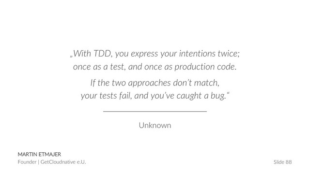 MARTIN ETMAJER
Founder | GetCloudnative e.U. Slide 88
„With TDD, you express your intentions twice;
once as a test, and once as production code.
If the two approaches don’t match,
your tests fail, and you’ve caught a bug.“
Unknown
