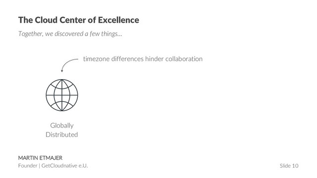 MARTIN ETMAJER
Founder | GetCloudnative e.U. Slide 10
The Cloud Center of Excellence
Together, we discovered a few things…
Globally
Distributed
timezone differences hinder collaboration
