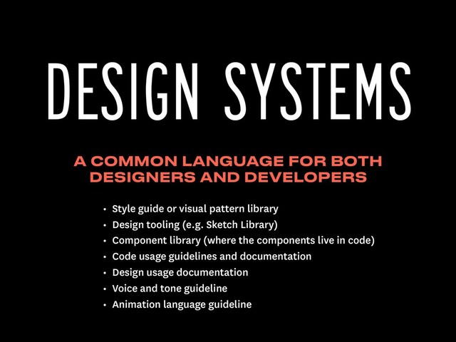 A COMMON LANGUAGE FOR BOTH
DESIGNERS AND DEVELOPERS
DESIGN SYSTEMS
• Style guide or visual pattern library
• Design tooling (e.g. Sketch Library)
• Component library (where the components live in code)
• Code usage guidelines and documentation
• Design usage documentation
• Voice and tone guideline
• Animation language guideline
