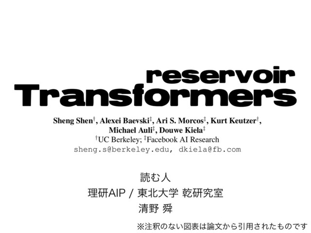 ಡΉਓ
ཧݚ"*1 ౦๺େֶ סݚڀࣨ
ਗ਼໺ ॢ
Reservoir Transformers
Sheng Shen†, Alexei Baevski‡, Ari S. Morcos‡, Kurt Keutzer†,
Michael Auli‡, Douwe Kiela‡
†UC Berkeley; ‡Facebook AI Research
sheng.s@berkeley.edu, dkiela@fb.com
Abstract
We demonstrate that transformers obtain im-
pressive performance even when some of the
layers are randomly initialized and never up-
is more, we ﬁnd that freezing layers may actually
improve performance.
Beyond desirable efﬁciency gains, random lay-
ers are interesting for several additional reasons.
※஫ऍͷͳ͍ਤද͸࿦จ͔ΒҾ༻͞Εͨ΋ͷͰ͢
