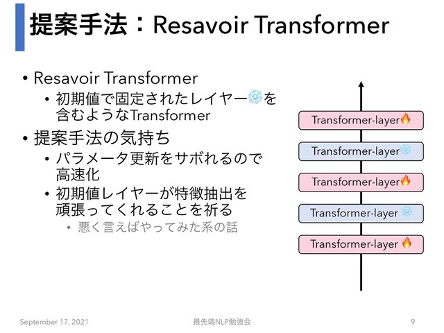 ఏҊख๏ɿResavoir Transformer
• Resavoir Transformer
• ॳظ஋Ͱݻఆ͞ΕͨϨΠϠʔ❄Λ
ؚΉΑ͏ͳTransformer
• ఏҊख๏ͷؾ࣋ͪ
• ύϥϝʔλߋ৽ΛαϘΕΔͷͰ
ߴ଎Խ
• ॳظ஋ϨΠϠʔ͕ಛ௃நग़Λ
ؤுͬͯ͘ΕΔ͜ͱΛفΔ
• ѱ͘ݴ͑͹΍ͬͯΈͨܥͷ࿩
September 17, 2021 ࠷ઌ୺NLPษڧձ 9
Transformer-layer 🔥
Transformer-layer ❄
Transformer-layer🔥
Transformer-layer❄
Transformer-layer🔥
