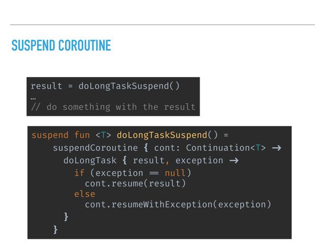 SUSPEND COROUTINE
suspend fun  doLongTaskSuspend() =
suspendCoroutine { cont: Continuation ->
doLongTask { result, exception ->
if (exception == null)
cont.resume(result)
else
cont.resumeWithException(exception)
䠼}
䠼}
result = doLongTaskSuspend()
…
// do something with the result
