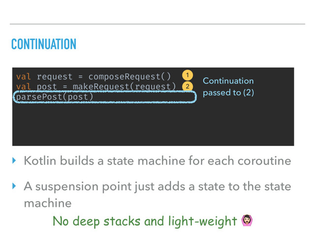 val request = composeRequest()
val post = makeRequest(request)
parsePost(post)
CONTINUATION
1
2
Continuation 
passed to (2)
No deep stacks and light-weight $
‣ Kotlin builds a state machine for each coroutine
‣ A suspension point just adds a state to the state
machine
