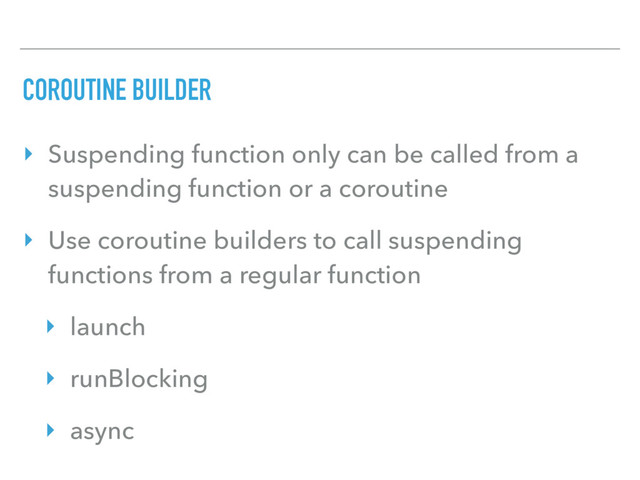 COROUTINE BUILDER
‣ Suspending function only can be called from a
suspending function or a coroutine
‣ Use coroutine builders to call suspending
functions from a regular function
‣ launch
‣ runBlocking
‣ async
