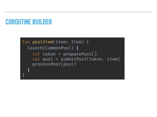 COROUTINE BUILDER
fun postItem(item: Item) {
launch(CommonPool) {
val token = preparePost()
val post = submitPost(token, item)
processPost(post)
}
}
