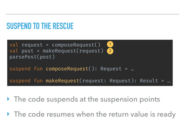 SUSPEND TO THE RESCUE
val request = composeRequest()
val post = makeRequest(request)
parsePost(post)
suspend fun composeRequest(): Request = …
suspend fun makeRequest(request: Request): Result = …
1
2
‣ The code suspends at the suspension points
‣ The code resumes when the return value is ready
