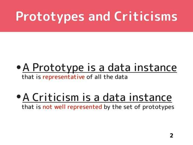 Prototypes and Criticisms
•A Prototype is a data instance 
that is representative of all the data
•A Criticism is a data instance 
that is not well represented by the set of prototypes
2
