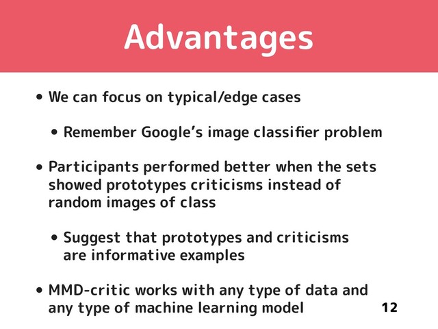 Advantages
• We can focus on typical/edge cases
• Remember Google’s image classiﬁer problem
• Participants performed better when the sets 
showed prototypes criticisms instead of 
random images of class
• Suggest that prototypes and criticisms 
are informative examples
• MMD-critic works with any type of data and 
any type of machine learning model 12

