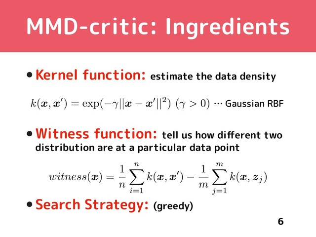 MMD-critic: Ingredients
•Kernel function: estimate the data density
•Witness function: tell us how diﬀerent two
distribution are at a particular data point
•Search Strategy: (greedy)
6
witness(x) =
1
n
n
X
i=1
k(x, x0)
1
m
m
X
j=1
k(x, zj)
AAACMHichY7LTgIxGIVbvCHeRl26aSQaSBRn0MQVCdGNS0zkkjgw6ZSCZabTSdtRcTLxPXwMn0ZXxq1PIaMYA5h4Nj39z9+vxw19prRpvsLM3PzC4lJ2Obeyura+YWxuNZSIJKF1InwhWy5W1GcBrWumfdoKJcXc9WnT9c7TvHlLpWIiuNLDkLY57gesxwjWo5FjPN0xHVClCrYr/K4a8tER3ydFVEF2T2ISW0kcJMhWEXdiVrGSToC8qeUDNHnv2KFknBbR4S+D/zAGKYP/w3hInEHRMfJmyfwSmjXW2OTBWDXHeLS7gkScBpr4WKlrywx1O8ZSM+LTJGdHioaYeLhPY8xV+leC9jjWN2o6S4d/Z1Li4STKFcLT2FVJbtTYmu43axrlknVcKl+e5Ktn4+5ZsAN2QQFY4BRUwQWogTogEMB9eARN+Axf4Bt8/17NwPGbbTAh+PEJLlCoiw==
… Gaussian RBF
k(x, x0) = exp( ||x x0||2) ( > 0)
AAACW3icbVFNTwIxFOyuX4hfq8aTl0ZiAomSXTTRi4boxSMmAiYskm55QEO7u2m7BrLwJz3pwb9iLLAHUV/SdDpvJn2dBjFnSrvuh2WvrK6tb+Q281vbO7t7zv5BQ0WJpFCnEY/kc0AUcBZCXTPN4TmWQETAoRkM72f95itIxaLwSY9jaAvSD1mPUaIN1XHksOgHEe+qsTBbOpqe4eXzix9LJqCEb7APo7h47veJEARPJsu6839tk8lLpYR9XMxct9gtdZyCW3bnhf8CLwMFlFWt47z53YgmAkJNOVGq5bmxbqdEakY5TPN+oiAmdEj60DIwJAJUO51nM8WnhuniXiTNCjWesz8dKRFqNrVRCqIH6ndvRv7XayW6d91OWRgnGkK6uKiXcKwjPAsad5kEqvnYAEIlM7NiOiCSUG2+I29C8H4/+S9oVMreRbnyeFmo3mVx5NAxOkFF5KErVEUPqIbqiKJ39GVtWDnr016x8/b2QmpbmecQLZV99A2mmLW1
